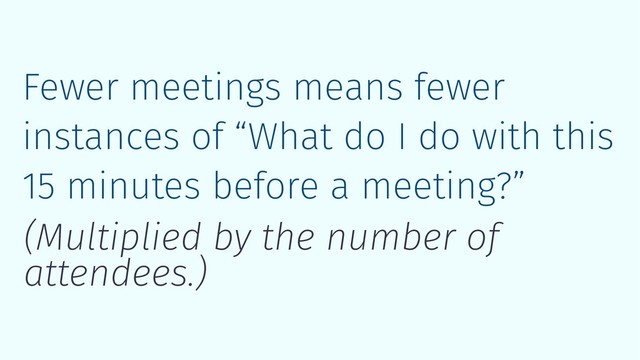 Fewer meetings means fewer
instances of “What do I do with this
15 minutes before a meeting?”
(Multiplied by the number of
attendees.)
