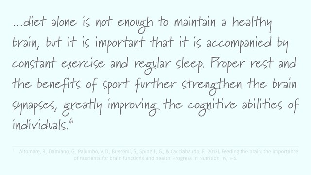 …diet alone is not enough to maintain a healthy
brain, but it is important that it is accompanied by
constant exercise and regular sleep. Proper rest and
the benefits of sport further strengthen the brain
synapses, greatly improving the cognitive abilities of
individuals.6
6 Altomare, R., Damiano, G., Palumbo, V. D., Buscemi, S., Spinelli, G., & Cacciabaudo, F. (2017). Feeding the brain: the importance
of nutrients for brain functions and health. Progress in Nutrition, 19, 1–5.
