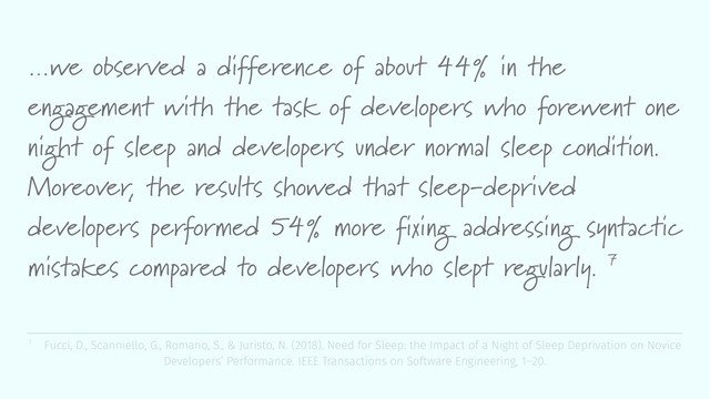 …we observed a difference of about 44% in the
engagement with the task of developers who forewent one
night of sleep and developers under normal sleep condition.
Moreover, the results showed that sleep-deprived
developers performed 54% more fixing addressing syntactic
mistakes compared to developers who slept regularly. 7
7 Fucci, D., Scanniello, G., Romano, S., & Juristo, N. (2018). Need for Sleep: the Impact of a Night of Sleep Deprivation on Novice
Developers’ Performance. IEEE Transactions on Software Engineering, 1–20.
