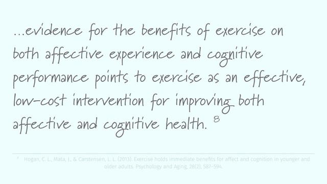 …evidence for the benefits of exercise on
both affective experience and cognitive
performance points to exercise as an effective,
low-cost intervention for improving both
affective and cognitive health. 8
8 Hogan, C. L., Mata, J., & Carstensen, L. L. (2013). Exercise holds immediate beneﬁts for affect and cognition in younger and
older adults. Psychology and Aging, 28(2), 587–594.
