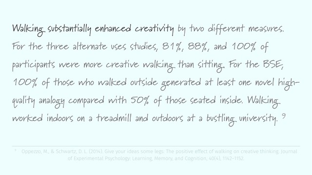 Walking substantially enhanced creativity by two different measures.
For the three alternate uses studies, 81%, 88%, and 100% of
participants were more creative walking than sitting. For the BSE,
100% of those who walked outside generated at least one novel high-
quality analogy compared with 50% of those seated inside. Walking
worked indoors on a treadmill and outdoors at a bustling university. 9
9 Oppezzo, M., & Schwartz, D. L. (2014). Give your ideas some legs: The positive effect of walking on creative thinking. Journal
of Experimental Psychology: Learning, Memory, and Cognition, 40(4), 1142–1152.
