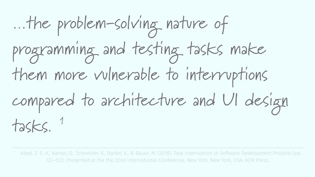 …the problem-solving nature of
programming and testing tasks make
them more vulnerable to interruptions
compared to architecture and UI design
tasks. 1
1 Abad, Z. S. H., Karras, O., Schneider, K., Barker, K., & Bauer, M. (2018). Task Interruption in Software Development Projects (pp.
122–132). Presented at the the 22nd International Conference, New York, New York, USA: ACM Press.
