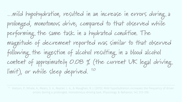 …mild hypohydration, resulted in an increase in errors during a
prolonged, monotonous drive, compared to that observed while
performing the same task in a hydrated condition. The
magnitude of decrement reported was similar to that observed
following the ingestion of alcohol resulting in a blood alcohol
content of approximately 0.08 % (the current UK legal driving
limit), or while sleep deprived. 10
10 Watson, P., Whale, A., Mears, S. A., Reyner, L. A., & Maughan, R. J. (2015). Mild hypohydration increases the frequency of driver
errors during a prolonged, monotonous driving task. Physiology & Behavior, 147, 313–318.
