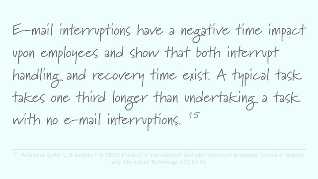 E-mail interruptions have a negative time impact
upon employees and show that both interrupt
handling and recovery time exist. A typical task
takes one third longer than undertaking a task
with no e-mail interruptions. 15
15 Marulanda Carter, L., & Jackson, T. W. (2012). Effects of e-mail addiction and interruptions on employees. Journal of Systems
and Information Technology, 14(1), 82–94.
