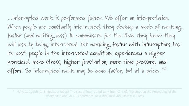 …interrupted work is performed faster. We offer an interpretation.
When people are constantly interrupted, they develop a mode of working
faster (and writing less) to compensate for the time they know they
will lose by being interrupted. Yet working faster with interruptions has
its cost: people in the interrupted conditions experienced a higher
workload, more stress, higher frustration, more time pressure, and
effort. So interrupted work may be done faster, but at a price. 16
16 Mark, G., Gudith, D., & Klocke, U. (2008). The cost of interrupted work (pp. 107–110). Presented at the Proceeding of the
twenty-sixth annual CHI conference, New York, New York, USA: ACM Press.
