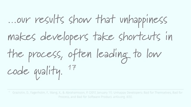 …our results show that unhappiness
makes developers take shortcuts in
the process, often leading to low
code quality. 17
17 Graziotin, D., Fagerholm, F., Wang, X., & Abrahamsson, P. (2017, January 11). Unhappy Developers: Bad for Themselves, Bad for
Process, and Bad for Software Product. arXiv.org. IEEE.

