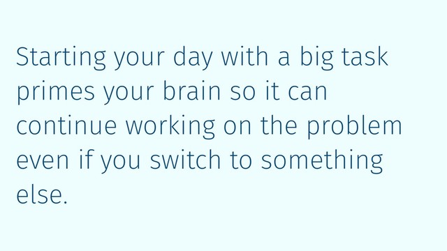 Starting your day with a big task
primes your brain so it can
continue working on the problem
even if you switch to something
else.
