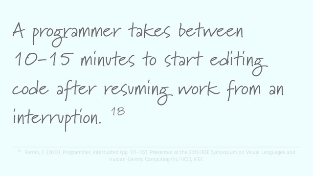 A programmer takes between
10-15 minutes to start editing
code after resuming work from an
interruption. 18
18 Parnin, C. (2013). Programmer, interrupted (pp. 171–172). Presented at the 2013 IEEE Symposium on Visual Languages and
Human-Centric Computing (VL/HCC), IEEE.
