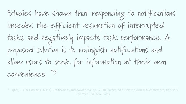 Studies have shown that responding to notifications
impedes the efficient resumption of interrupted
tasks and negatively impacts task performance. A
proposed solution is to relinquish notifications and
allow users to seek for information at their own
convenience. 19
19 Iqbal, S. T., & Horvitz, E. (2010). Notiﬁcations and awareness (pp. 27–30). Presented at the the 2010 ACM conference, New York,
New York, USA: ACM Press.
