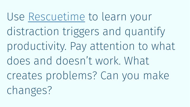 Use Rescuetime to learn your
distraction triggers and quantify
productivity. Pay attention to what
does and doesn’t work. What
creates problems? Can you make
changes?
