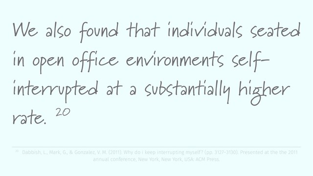 We also found that individuals seated
in open office environments self-
interrupted at a substantially higher
rate. 20
20 Dabbish, L., Mark, G., & Gonzalez, V. M. (2011). Why do i keep interrupting myself? (pp. 3127–3130). Presented at the the 2011
annual conference, New York, New York, USA: ACM Press.
