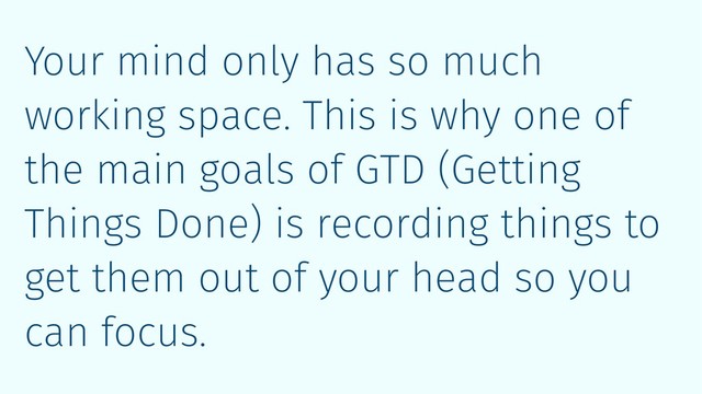 Your mind only has so much
working space. This is why one of
the main goals of GTD (Getting
Things Done) is recording things to
get them out of your head so you
can focus.
