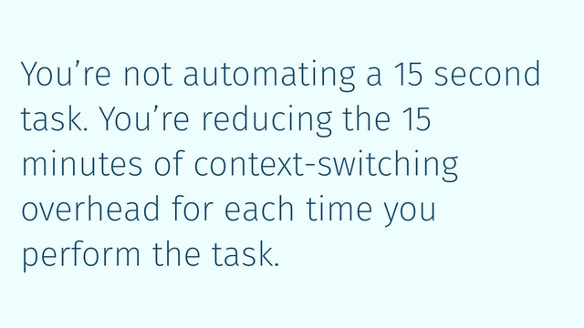 You’re not automating a 15 second
task. You’re reducing the 15
minutes of context-switching
overhead for each time you
perform the task.
