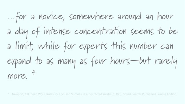 …for a novice, somewhere around an hour
a day of intense concentration seems to be
a limit, while for experts this number can
expand to as many as four hours—but rarely
more. 4
4 Newport, Cal. Deep Work: Rules for Focused Success in a Distracted World (p. 100). Grand Central Publishing. Kindle Edition.
