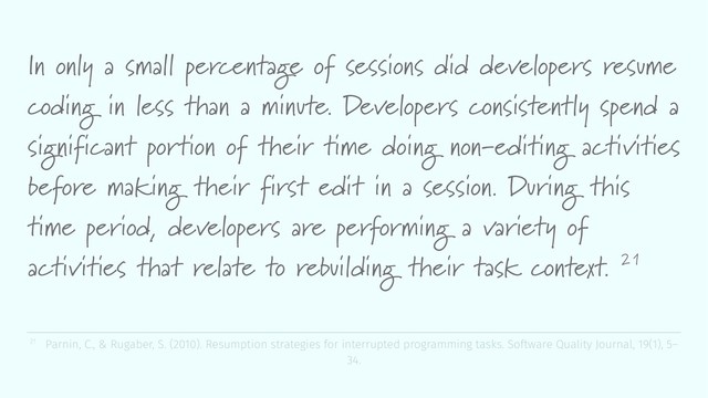 In only a small percentage of sessions did developers resume
coding in less than a minute. Developers consistently spend a
significant portion of their time doing non-editing activities
before making their first edit in a session. During this
time period, developers are performing a variety of
activities that relate to rebuilding their task context. 21
21 Parnin, C., & Rugaber, S. (2010). Resumption strategies for interrupted programming tasks. Software Quality Journal, 19(1), 5–
34.
