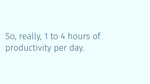 So, really, 1 to 4 hours of
productivity per day.

