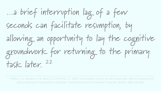…a brief interruption lag of a few
seconds can facilitate resumption, by
allowing an opportunity to lay the cognitive
groundwork for returning to the primary
task later. 22
22 Trafton, J. G., Altmann, E. M., Brock, D. P., & Mintz, F. E. (2003). Preparing to resume an interrupted task: effects of prospective
goal encoding and retrospective rehearsal. International Journal of Human-Computer Studies, 58(5), 583–603.
