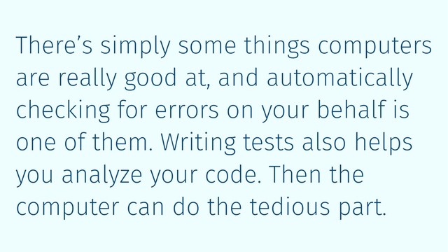 There’s simply some things computers
are really good at, and automatically
checking for errors on your behalf is
one of them. Writing tests also helps
you analyze your code. Then the
computer can do the tedious part.

