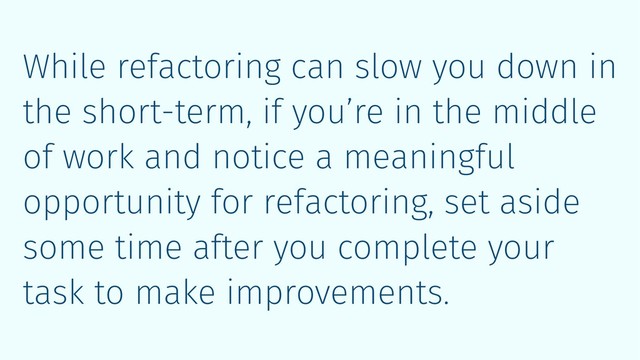 While refactoring can slow you down in
the short-term, if you’re in the middle
of work and notice a meaningful
opportunity for refactoring, set aside
some time after you complete your
task to make improvements.
