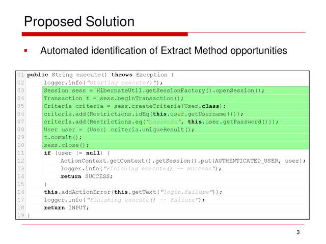Proposed Solution
 Automated identification of Extract Method opportunities
3
01 public String execute() throws Exception {
02 logger.info("Starting execute()");
03 Session sess = HibernateUtil.getSessionFactory().openSession();
04 Transaction t = sess.beginTransaction();
05 Criteria criteria = sess.createCriteria(User.class);
06 criteria.add(Restrictions.idEq(this.user.getUsername()));
07 criteria.add(Restrictions.eq("password", this.user.getPassword()));
08 User user = (User) criteria.uniqueResult();
09 t.commit();
10 sess.close();
11 if (user != null) {
12 ActionContext.getContext().getSession().put(AUTHENTICATED_USER, user);
13 logger.info("Finishing execute() -- Success");
14 return SUCCESS;
15 }
16 this.addActionError(this.getText("login.failure"));
17 logger.info("Finishing execute() -- Failure");
18 return INPUT;
19 }
