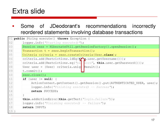 Extra slide
 Some of JDeodorant’s recommendations incorrectly
reordered statements involving database transactions
17
01 public String execute() throws Exception {
02 logger.info("Starting execute()");
03 Session sess = HibernateUtil.getSessionFactory().openSession();
04 Transaction t = sess.beginTransaction();
05 Criteria criteria = sess.createCriteria(User.class);
06 criteria.add(Restrictions.idEq(this.user.getUsername()));
07 criteria.add(Restrictions.eq("password", this.user.getPassword()));
08 User user = (User) criteria.uniqueResult();
09 t.commit();
10 sess.close();
11 if (user != null) {
12 ActionContext.getContext().getSession().put(AUTHENTICATED_USER, user);
13 logger.info("Finishing execute() -- Success");
14 return SUCCESS;
15 }
16 this.addActionError(this.getText("login.failure"));
17 logger.info("Finishing execute() -- Failure");
18 return INPUT;
19 }
