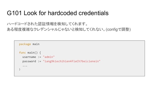 G101 Look for hardcoded credentials
ハードコードされた認証情報を検知してくれます。
ある程度複雑なクレデンシャルじゃないと検知してくれない。(configで調整)
package main
func main() {
username := "admin"
password := "iang9kiechihien4fieCh7beicienein"
...
}
