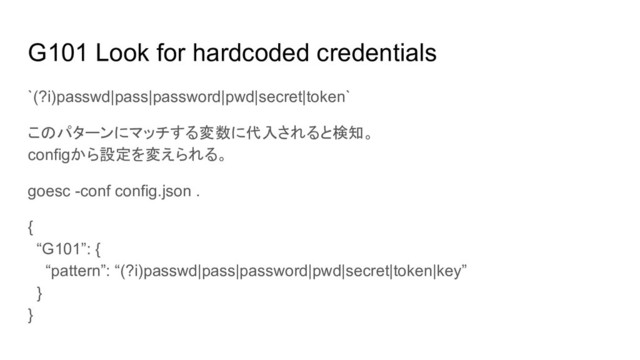 G101 Look for hardcoded credentials
`(?i)passwd|pass|password|pwd|secret|token`
このパターンにマッチする変数に代入されると検知。
configから設定を変えられる。
goesc -conf config.json .
{
“G101”: {
“pattern”: “(?i)passwd|pass|password|pwd|secret|token|key”
}
}
