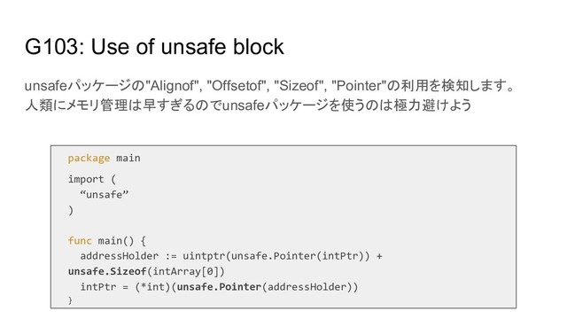 G103: Use of unsafe block
unsafeパッケージの"Alignof", "Offsetof", "Sizeof", "Pointer"の利用を検知します。
人類にメモリ管理は早すぎるのでunsafeパッケージを使うのは極力避けよう
package main
import (
“unsafe”
)
func main() {
addressHolder := uintptr(unsafe.Pointer(intPtr)) +
unsafe.Sizeof(intArray[0])
intPtr = (*int)(unsafe.Pointer(addressHolder))
}
