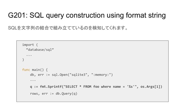 G201: SQL query construction using format string
SQLを文字列の結合で組み立てているのを検知してくれます。
import (
“database/sql”
...
)
func main() {
db, err := sql.Open("sqlite3", ":memory:")
...
q := fmt.Sprintf("SELECT * FROM foo where name = '%s'", os.Args[1])
rows, err := db.Query(q)
