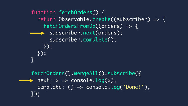 function fetchOrders() {
return Observable.create((subscriber) => {
fetchOrdersFromDb((orders) => {
subscriber.next(orders);
subscriber.complete();
});
});
}
fetchOrders().mergeAll().subscribe({
next: x => console.log(x),
complete: () => console.log('Done!'),
});
