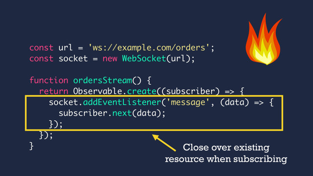 const url = 'ws://example.com/orders';
const socket = new WebSocket(url);
function ordersStream() {
return Observable.create((subscriber) => {
socket.addEventListener('message', (data) => {
subscriber.next(data);
});
});
} Close over existing
resource when subscribing
