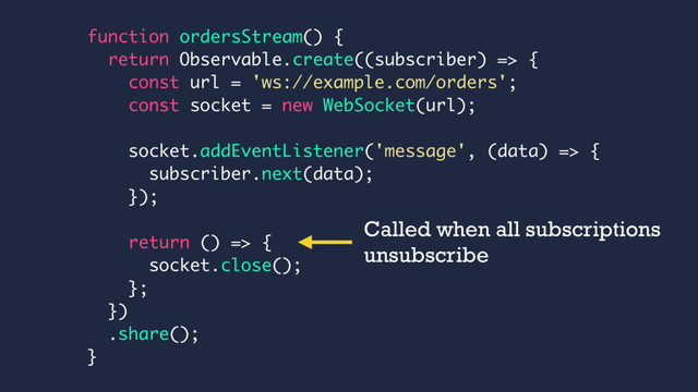 function ordersStream() {
return Observable.create((subscriber) => {
const url = 'ws://example.com/orders';
const socket = new WebSocket(url);
socket.addEventListener('message', (data) => {
subscriber.next(data);
});
return () => {
socket.close();
};
})
.share();
}
Called when all subscriptions
unsubscribe
