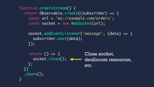 function ordersStream() {
return Observable.create((subscriber) => {
const url = 'ws://example.com/orders';
const socket = new WebSocket(url);
socket.addEventListener('message', (data) => {
subscriber.next(data);
});
return () => {
socket.close();
};
})
.share();
}
Close socket,
deallocate resources,
etc.
