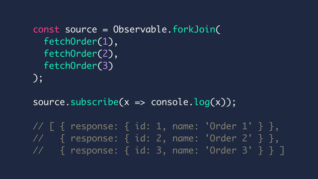 const source = Observable.forkJoin(
fetchOrder(1),
fetchOrder(2),
fetchOrder(3)
);
source.subscribe(x => console.log(x));
// [ { response: { id: 1, name: 'Order 1' } },
// { response: { id: 2, name: 'Order 2' } },
// { response: { id: 3, name: 'Order 3' } } ]
