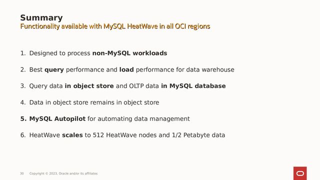 1. Designed to process non-MySQL workloads
2. Best query performance and load performance for data warehouse
3. Query data in object store and OLTP data in MySQL database
4. Data in object store remains in object store
5. MySQL Autopilot for automating data management
6. HeatWave scales to 512 HeatWave nodes and 1/2 Petabyte data
Summary
Functionality available with MySQL HeatWave in all OCI regions
Functionality available with MySQL HeatWave in all OCI regions
30 Copyright © 2023, Oracle and/or its affiliates
