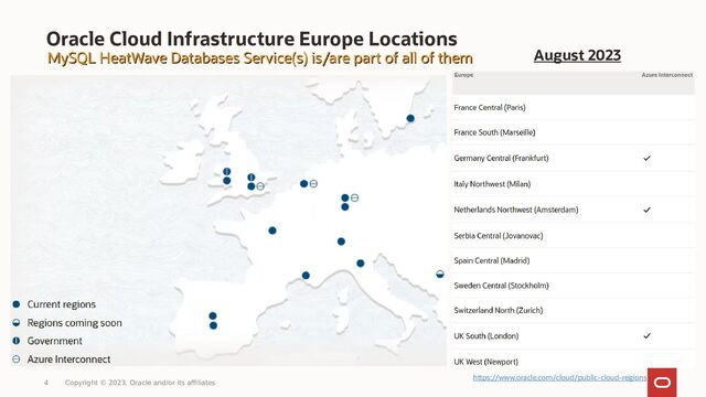 Oracle Cloud Infrastructure Europe Locations
MySQL HeatWave Databases Service(s) is/are part of all of them
MySQL HeatWave Databases Service(s) is/are part of all of them
4 Copyright © 2023, Oracle and/or its affiliates
https://www.oracle.com/cloud/public-cloud-regions
August 2023
