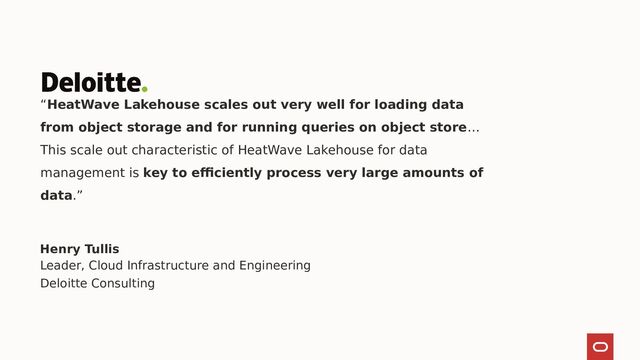 “HeatWave Lakehouse scales out very well for loading data
from object storage and for running queries on object store…
This scale out characteristic of HeatWave Lakehouse for data
management is key to efficiently process very large amounts of
data.”
Henry Tullis
Leader, Cloud Infrastructure and Engineering
Deloitte Consulting
