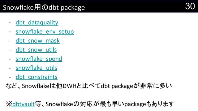 Snowflake用のdbt package
- dbt_dataquality
- snowflake_env_setup
- dbt_snow_mask
- dbt_snow_utils
- snowflake_spend
- snowflake_utils
- dbt_constraints
など、Snowflakeは他DWHと比べてdbt packageが非常に多い
※dbtvault等、Snowflakeの対応が最も早いpackageもあります
30
