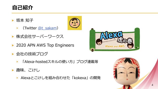 ⾃⼰紹介
坂本 知⼦
（Twitter @t_sakam）
株式会社サーバーワークス
2020 APN AWS Top Engineers
会社の技術ブログ
「Alexa-hostedスキルの使い⽅」ブログ連載等
趣味、こけし
Alexaとこけしを組み合わせた「kokexa」の開発
4
