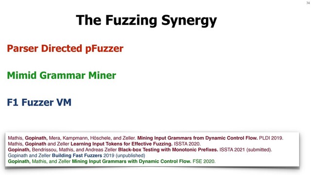 74
The Fuzzing Synergy
Mimid Grammar Miner
Parser Directed pFuzzer
F1 Fuzzer VM
Mathis, Gopinath, Mera, Kampmann, Höschele, and Zeller. Mining Input Grammars from Dynamic Control Flow. PLDI 2019.
Mathis, Gopinath and Zeller Learning Input Tokens for Effective Fuzzing. ISSTA 2020.
Gopinath, Bendrissou, Mathis, and Andreas Zeller Black-box Testing with Monotonic Preﬁxes. ISSTA 2021 (submitted).
Gopinath and Zeller Building Fast Fuzzers 2019 (unpublished)
Gopinath, Mathis, and Zeller Mining Input Grammars with Dynamic Control Flow. FSE 2020.
