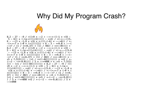 Why Did My Program Crash?
8.2 - 27 - -9 / +((+9 * --2 + --+-+-((-1 * +(8 -
5 - 6)) * (-(a-+(((+(4))))) - ++4) / +(-+---((5.
6 - --(3 * -1.8 * +(6 * +-(((-(-6) * ---+6)) / +-
-(+-+-7 * (-0 * (+(((((2)) + 8 - 3 - ++9.0 + ---(
--+7 / (1 / +++6.37) + (1) / 482) / +++-+0)))) +
8.2 - 27 - -9 / +((+9 * --2 + --+-+-((-1 * +(8 -
5 - 6)) * (-(a-+(((+(4))))) - ++4) / +(-+---((5.6
- --(3 * -1.8 * +(6 * +-(((-(-6) * ---+6)) / +--
(+-+-7 * (-0 * (+(((((2)) + 8 - 3 - ++9.0 + ---(-
-+7 / (1 / +++6.37) + (1) / 482) / +++-+0)))) * -
+5 + 7.513)))) - (+1 / ++((-84)))))))) * ++5 / +-
(--2 - -++-9.0)))) / 5 * --++090 + * -+5 + 7.513)
))) - (+1 / ++((-84)))))))) * 8.2 - 27 - -9 / +((
+9 * --2 + --+-+-((-1 * +(8 - 5 - 6)) * (-(a-+
(((+(4))))) - ++4) / +(-+---((5.6 - --(3 * -1.8 *
+(6 * +-(((-(-6) * ---+6)) / +--(+-+-7 * (-0 * (
+(((((2)) + 8 - 3 - ++9.0 + ---(--+7 / (1 / +++6.
37) + (1) / 482) / +++-+0)))) * -+5 + 7.513)))) -
(+1 / ++((-84)))))))) * ++5 / +-(--2 - -++-9.0)))
) / 5 * --++090 ++5 / +-(--2 - -++-9.0)))) / 5 *
--++090
