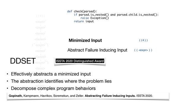 ( ( 4 ) )
c
c
c
c
c
c
c
A
( ( ) )

( ( ) )
4
Minimized Input
Abstract Failure Inducing Input
• Eﬀectively abstracts a minimized input

• The abstraction identiﬁes where the problem lies

• Decompose complex program behaviors
DDSET
Gopinath, Kampmann, Havrikov, Soremekun, and Zeller. Abstracting Failure Inducing Inputs. ISSTA 2020.
def check(parsed):
if parsed.is_nested() and parsed.child.is_nested():
raise Exception()
return input
ISSTA 2020 Distinguished Award
