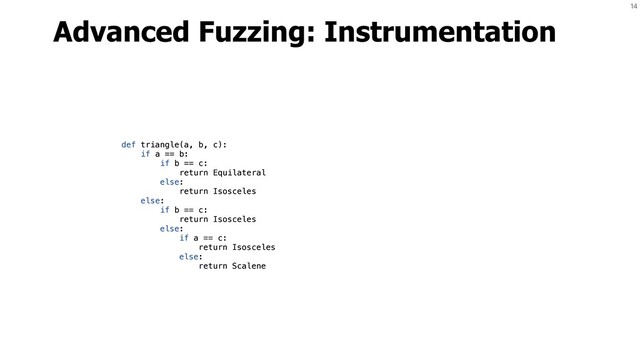 14
Advanced Fuzzing: Instrumentation
def triangle(a, b, c):
if a == b:
if b == c:
return Equilateral
else:
return Isosceles
else:
if b == c:
return Isosceles
else:
if a == c:
return Isosceles
else:
return Scalene
def triangle(a, b, c):
if a == b:
if b == c:
return Equilateral
else:
return Isosceles
else:
if b == c:
return Isosceles
else:
if a == c:
return Isosceles
else:
return Scalene
