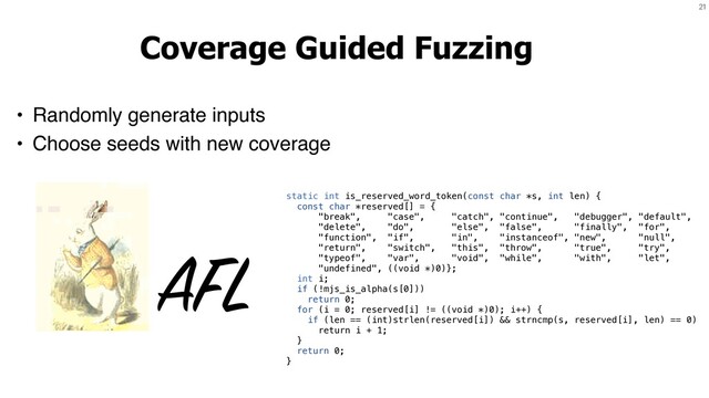 21
Coverage Guided Fuzzing
• Randomly generate inputs
• Choose seeds with new coverage
AFL
static int is_reserved_word_token(const char *s, int len) {
const char *reserved[] = {
"break", "case", "catch", "continue", "debugger", "default",
"delete", "do", "else", "false", "finally", "for",
"function", "if", "in", "instanceof", "new", "null",
"return", "switch", "this", "throw", "true", "try",
"typeof", "var", "void", "while", "with", "let",
"undefined", ((void *)0)};
int i;
if (!mjs_is_alpha(s[0]))
return 0;
for (i = 0; reserved[i] != ((void *)0); i++) {
if (len == (int)strlen(reserved[i]) && strncmp(s, reserved[i], len) == 0)
return i + 1;
}
return 0;
}
