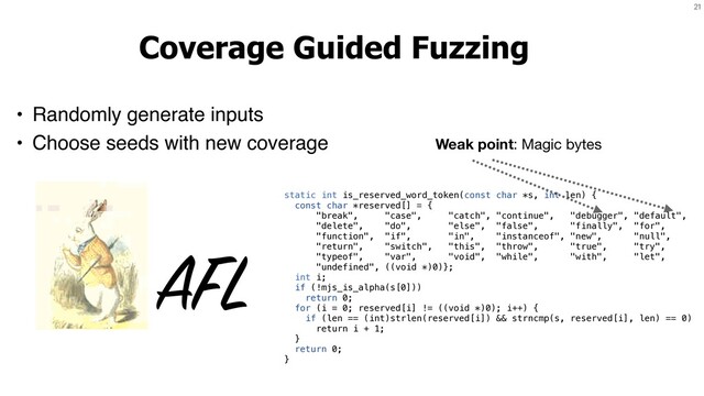 21
Coverage Guided Fuzzing
• Randomly generate inputs
• Choose seeds with new coverage
AFL
static int is_reserved_word_token(const char *s, int len) {
const char *reserved[] = {
"break", "case", "catch", "continue", "debugger", "default",
"delete", "do", "else", "false", "finally", "for",
"function", "if", "in", "instanceof", "new", "null",
"return", "switch", "this", "throw", "true", "try",
"typeof", "var", "void", "while", "with", "let",
"undefined", ((void *)0)};
int i;
if (!mjs_is_alpha(s[0]))
return 0;
for (i = 0; reserved[i] != ((void *)0); i++) {
if (len == (int)strlen(reserved[i]) && strncmp(s, reserved[i], len) == 0)
return i + 1;
}
return 0;
}
Weak point: Magic bytes
