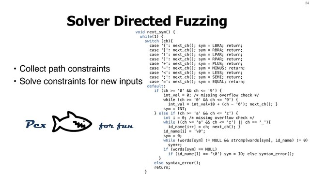 24
Solver Directed Fuzzing
• Collect path constraints
• Solve constraints for new inputs
void next_sym() {
while(1) {
switch (ch){
case '{': next_ch(); sym = LBRA; return;
case '}': next_ch(); sym = RBRA; return;
case '(': next_ch(); sym = LPAR; return;
case ')': next_ch(); sym = RPAR; return;
case '+': next_ch(); sym = PLUS; return;
case '-': next_ch(); sym = MINUS; return;
case '<': next_ch(); sym = LESS; return;
case ';': next_ch(); sym = SEMI; return;
case '=': next_ch(); sym = EQUAL; return;
default:
if (ch >= '0' && ch <= '9') {
int_val = 0; /* missing overflow check */
while (ch >= '0' && ch <= '9') {
int_val = int_val*10 + (ch - '0'); next_ch(); }
sym = INT;
} else if (ch >= 'a' && ch <= 'z') {
int i = 0; /* missing overflow check */
while ((ch >= 'a' && ch <= 'z') || ch == '_'){
id_name[i++] = ch; next_ch(); }
id_name[i] = '\0';
sym = 0;
while (words[sym] != NULL && strcmp(words[sym], id_name) != 0)
sym++;
if (words[sym] == NULL)
if (id_name[1] == '\0') sym = ID; else syntax_error();
}
else syntax_error();
return;
}
