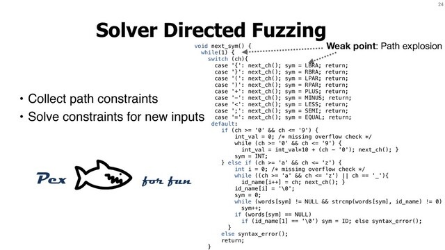 24
Solver Directed Fuzzing
• Collect path constraints
• Solve constraints for new inputs
void next_sym() {
while(1) {
switch (ch){
case '{': next_ch(); sym = LBRA; return;
case '}': next_ch(); sym = RBRA; return;
case '(': next_ch(); sym = LPAR; return;
case ')': next_ch(); sym = RPAR; return;
case '+': next_ch(); sym = PLUS; return;
case '-': next_ch(); sym = MINUS; return;
case '<': next_ch(); sym = LESS; return;
case ';': next_ch(); sym = SEMI; return;
case '=': next_ch(); sym = EQUAL; return;
default:
if (ch >= '0' && ch <= '9') {
int_val = 0; /* missing overflow check */
while (ch >= '0' && ch <= '9') {
int_val = int_val*10 + (ch - '0'); next_ch(); }
sym = INT;
} else if (ch >= 'a' && ch <= 'z') {
int i = 0; /* missing overflow check */
while ((ch >= 'a' && ch <= 'z') || ch == '_'){
id_name[i++] = ch; next_ch(); }
id_name[i] = '\0';
sym = 0;
while (words[sym] != NULL && strcmp(words[sym], id_name) != 0)
sym++;
if (words[sym] == NULL)
if (id_name[1] == '\0') sym = ID; else syntax_error();
}
else syntax_error();
return;
}
Weak point: Path explosion
