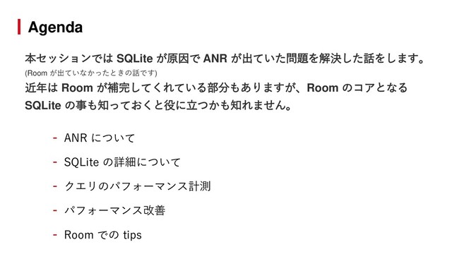 Agenda
- ANR について
- SQLite の詳細について
- クエリのパフォーマンス計測
- パフォーマンス改善
- Room での tips
本セッションでは SQLite が原因で ANR が出ていた問題を解決した話をします。
(Room が出ていなかったときの話です)
近年は Room が補完してくれている部分もありますが、Room のコアとなる
SQLite の事も知っておくと役に立つかも知れません。
