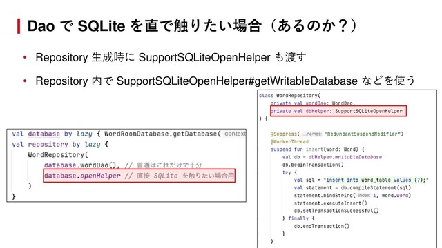 • Repository 生成時に SupportSQLiteOpenHelper も渡す
• Repository 内で SupportSQLiteOpenHelper#getWritableDatabase などを使う
Dao で SQLite を直で触りたい場合（あるのか？）
