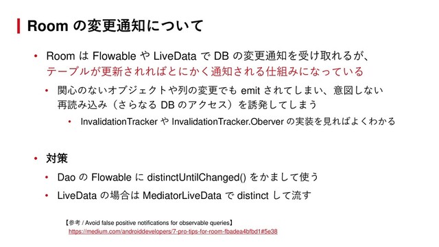 • Room は Flowable や LiveData で DB の変更通知を受け取れるが、
テーブルが更新されればとにかく通知される仕組みになっている
• 関心のないオブジェクトや列の変更でも emit されてしまい、意図しない
再読み込み（さらなる DB のアクセス）を誘発してしまう
• InvalidationTracker や InvalidationTracker.Oberver の実装を見ればよくわかる
• 対策
• Dao の Flowable に distinctUntilChanged() をかまして使う
• LiveData の場合は MediatorLiveData で distinct して流す
【参考 / Avoid false positive notifications for observable queries】
https://medium.com/androiddevelopers/7-pro-tips-for-room-fbadea4bfbd1#5e38
Room の変更通知について
